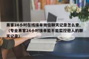 黑客24小时在线接单微信聊天记录怎么查,（专业黑客24小时接单能不能监控他人的聊天记录）