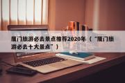 厦门旅游必去景点推荐2020年（“厦门旅游必去十大景点”）